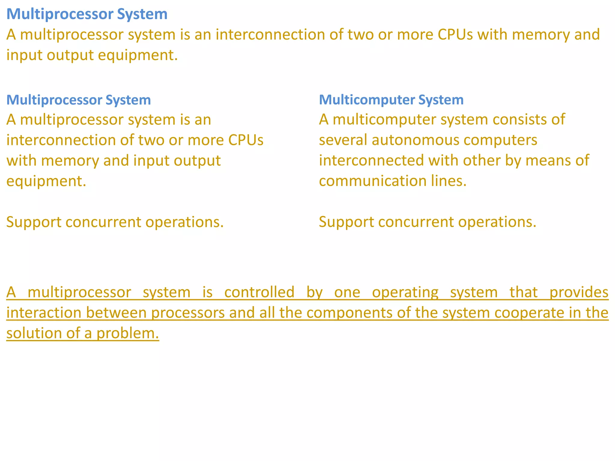 Multiprocessor System
A multiprocessor system is an interconnection of two or more CPUs with memory and
input output equipment.
Multiprocessor System
A multiprocessor system is an
interconnection of two or more CPUs
with memory and input output
equipment.
Support concurrent operations.
Multicomputer System
A multicomputer system consists of
several autonomous computers
interconnected with other by means of
communication lines.
Support concurrent operations.
A multiprocessor system is controlled by one operating system that provides
interaction between processors and all the components of the system cooperate in the
solution of a problem.
 