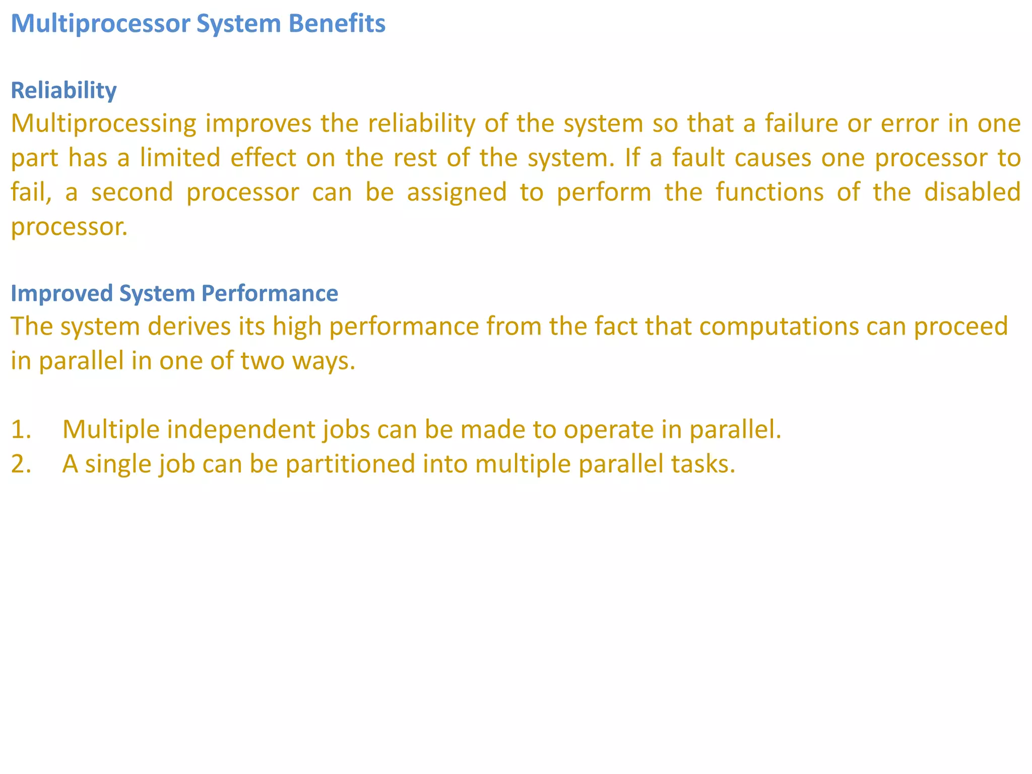 Multiprocessor System Benefits
Reliability
Multiprocessing improves the reliability of the system so that a failure or error in one
part has a limited effect on the rest of the system. If a fault causes one processor to
fail, a second processor can be assigned to perform the functions of the disabled
processor.
Improved System Performance
The system derives its high performance from the fact that computations can proceed
in parallel in one of two ways.
1. Multiple independent jobs can be made to operate in parallel.
2. A single job can be partitioned into multiple parallel tasks.
 