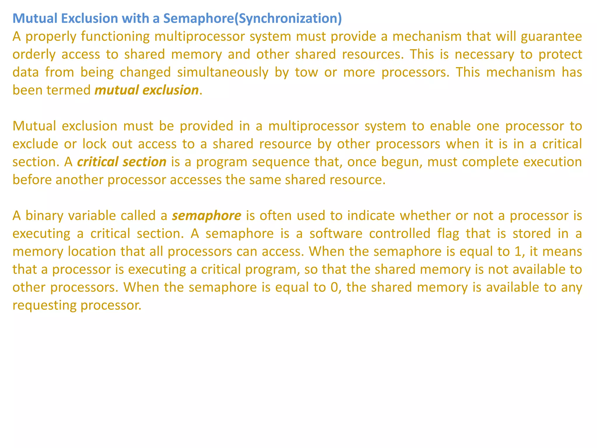 Mutual Exclusion with a Semaphore(Synchronization)
A properly functioning multiprocessor system must provide a mechanism that will guarantee
orderly access to shared memory and other shared resources. This is necessary to protect
data from being changed simultaneously by tow or more processors. This mechanism has
been termed mutual exclusion.
Mutual exclusion must be provided in a multiprocessor system to enable one processor to
exclude or lock out access to a shared resource by other processors when it is in a critical
section. A critical section is a program sequence that, once begun, must complete execution
before another processor accesses the same shared resource.
A binary variable called a semaphore is often used to indicate whether or not a processor is
executing a critical section. A semaphore is a software controlled flag that is stored in a
memory location that all processors can access. When the semaphore is equal to 1, it means
that a processor is executing a critical program, so that the shared memory is not available to
other processors. When the semaphore is equal to 0, the shared memory is available to any
requesting processor.
 