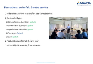 Formations: au forfait, à votre service
 Idée force: assurer le transfert des compétences
 Démarche type:
 Compréhension du métier: gratuite
 Identification du besoin: gratuit
 Ingénierie de formation: gratuit
 Formation: facturé
 Suivi: gratuit
 Facturation au forfait (heure, jour)
 Inclus: déplacements, frais annexes
Copyright COAPTA Sàrl 2015 Toute reproduction interdite
 