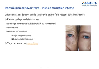 Transmission du savoir-faire – Plan de formation interne
 Idée centrale: être sûr que le savoir et le savoir-faire restent dans l’entreprise
 Eléments du plan de formation
 Stratégie d’entreprise; buts et objectifs du département
 Formateurs
 Modules de formation
Objectifs opérationnels
Documentation technique
 Type de démarche: consulting
Copyright COAPTA Sàrl 2015 Toute reproduction interdite
 