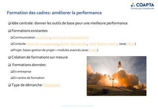 Formation des cadres: améliorer la performance
 Idée centrale: donner les outils de base pour une meilleure performance
 Formations existantes
 Communication: assertivité, techniques de présentation
 Conduite: bases du management, gestion des priorités, LEAD Reality Training (avec AB4C)
 Projet: bases gestion de projet + modules avancés (avec Prefix)
 Création de formations sur mesure
 Formations données
 En entreprise
 En centre de formation
 Type de démarche: formation
Copyright COAPTA Sàrl 2015 Toute reproduction interdite
 