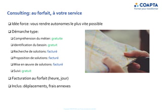 Consulting: au forfait, à votre service
 Idée force: vous rendre autonomes le plus vite possible
 Démarche type:
 Compréhension du métier: gratuite
 Identification du besoin: gratuit
 Recherche de solutions: facturé
 Proposition de solutions: facturé
 Mise en œuvre de solutions: facturé
 Suivi: gratuit
 Facturation au forfait (heure, jour)
 Inclus: déplacements, frais annexes
Copyright COAPTA Sàrl 2015 Toute reproduction interdite
 