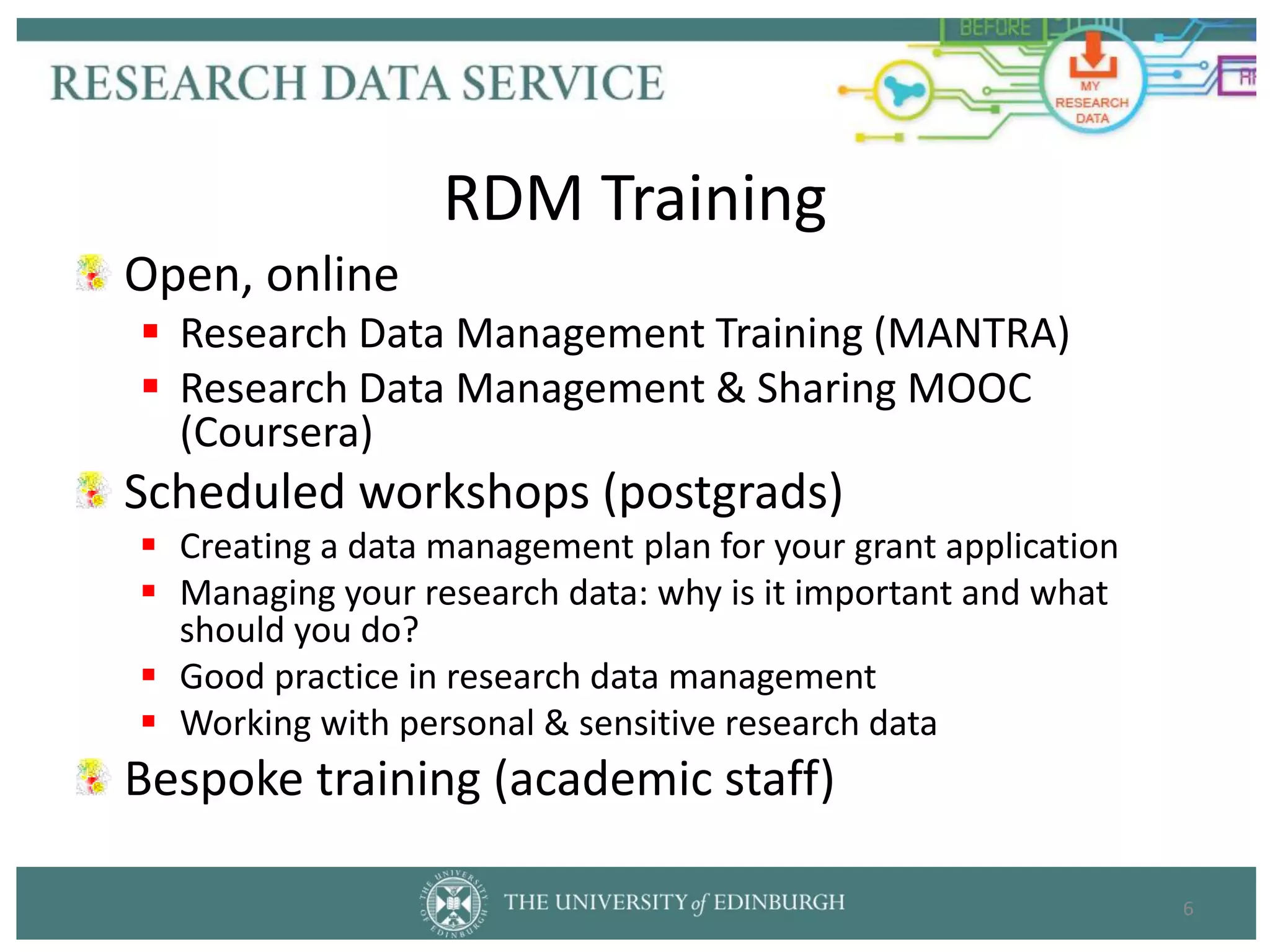 Open, online
 Research Data Management Training (MANTRA)
 Research Data Management & Sharing MOOC
(Coursera)
Scheduled workshops (postgrads)
 Creating a data management plan for your grant application
 Managing your research data: why is it important and what
should you do?
 Good practice in research data management
 Working with personal & sensitive research data
Bespoke training (academic staff)
6
RDM Training
 