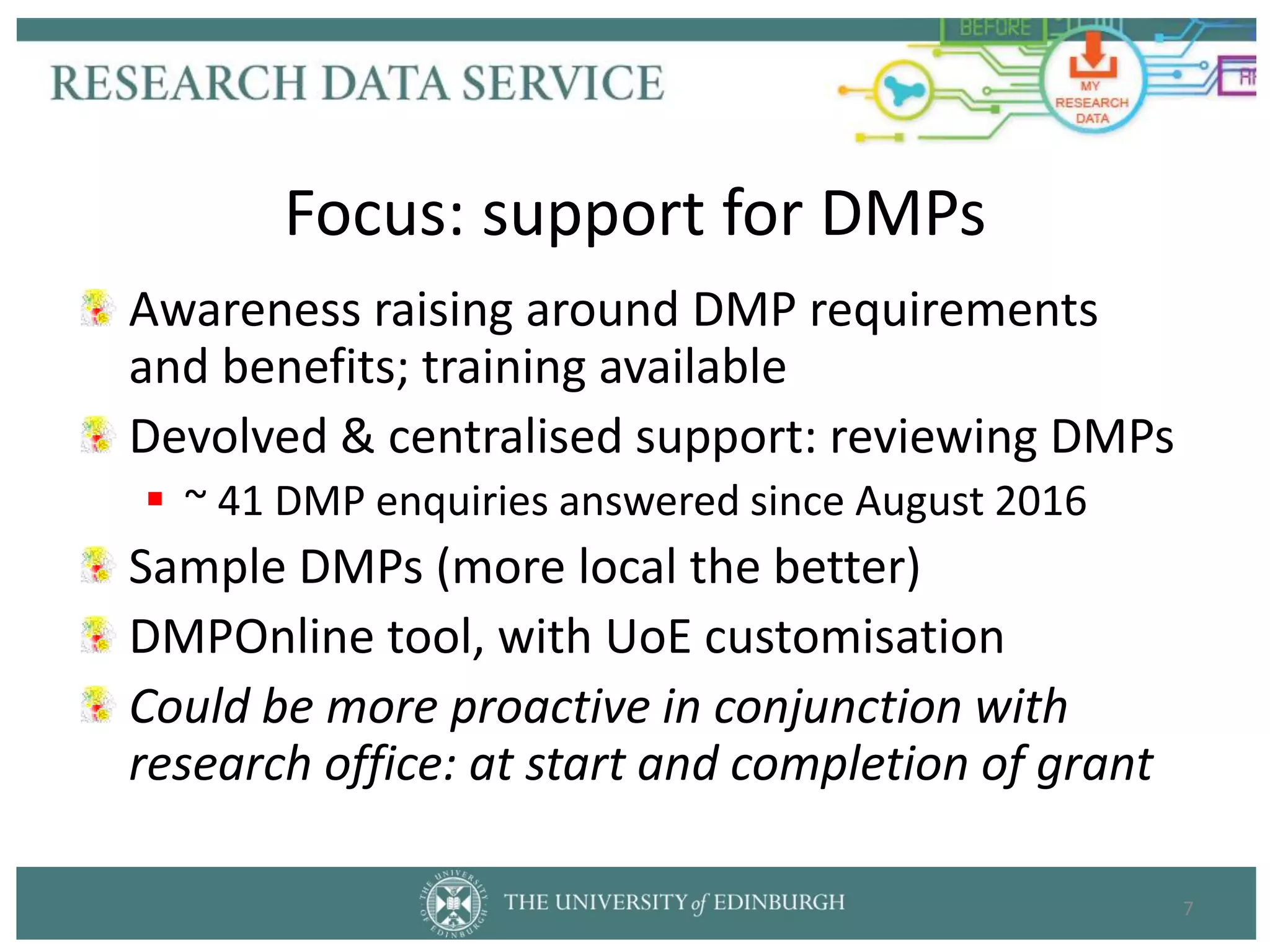 Awareness raising around DMP requirements
and benefits; training available
Devolved & centralised support: reviewing DMPs
 ~ 41 DMP enquiries answered since August 2016
Sample DMPs (more local the better)
DMPOnline tool, with UoE customisation
Could be more proactive in conjunction with
research office: at start and completion of grant
7
Focus: support for DMPs
 