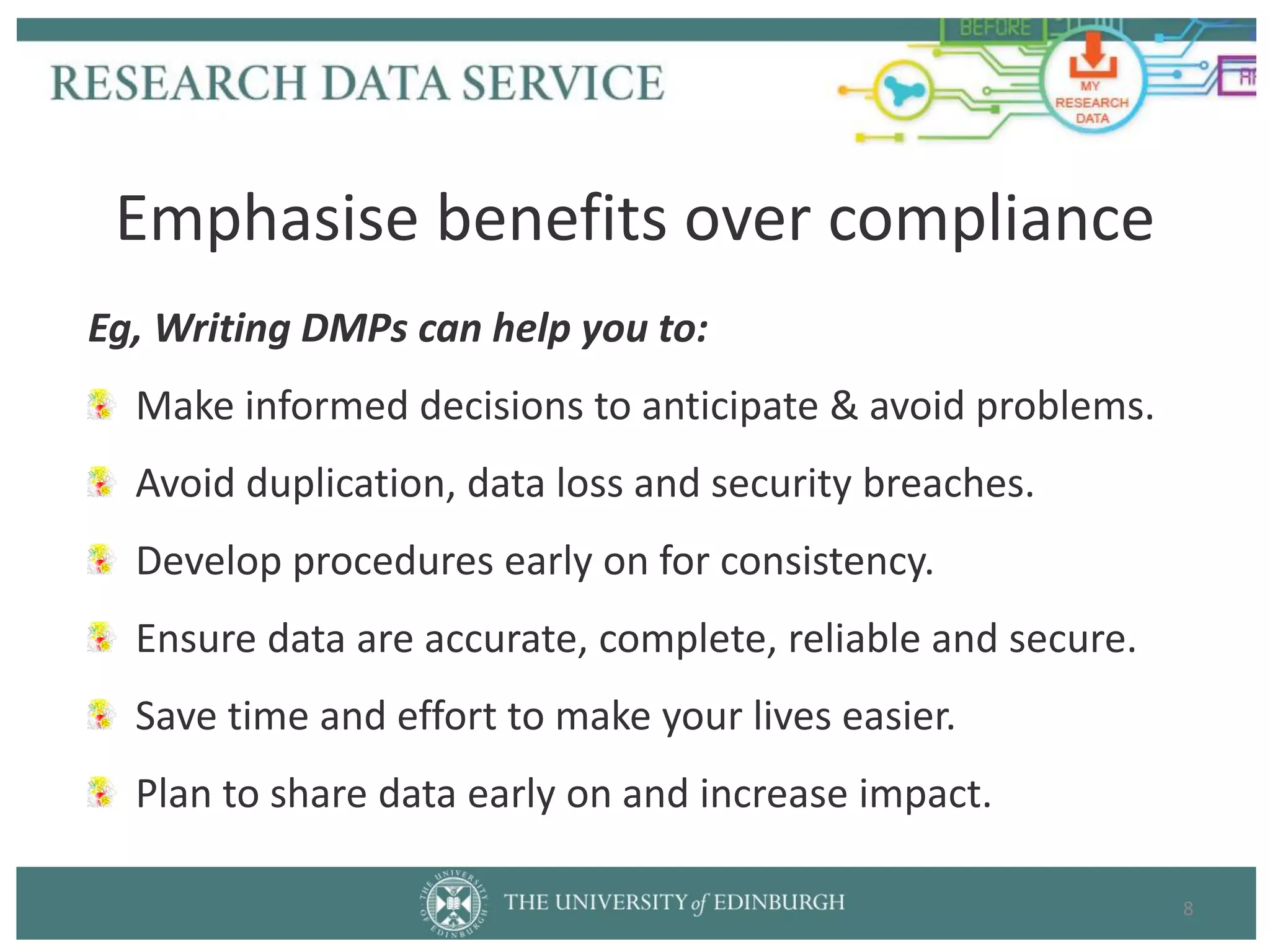 Eg, Writing DMPs can help you to:
Make informed decisions to anticipate & avoid problems.
Avoid duplication, data loss and security breaches.
Develop procedures early on for consistency.
Ensure data are accurate, complete, reliable and secure.
Save time and effort to make your lives easier.
Plan to share data early on and increase impact.
8
Emphasise benefits over compliance
 
