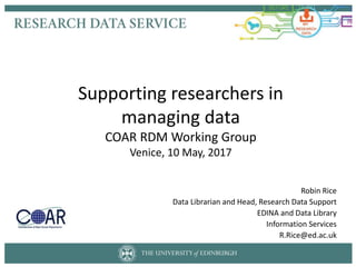 Supporting researchers in
managing data
COAR RDM Working Group
Venice, 10 May, 2017
Robin Rice
Data Librarian and Head, Research Data Support
EDINA and Data Library
Information Services
R.Rice@ed.ac.uk
 