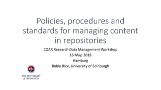Policies, procedures and
standards for managing content
in repositories
COAR Research Data Management Workshop
16 May, 2018
Hamburg
Robin Rice, University of Edinburgh
 
