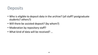 4
Deposits
• Who is eligible to deposit data in the archive? (all staff? postgraduate
students? others?)
• Will there be a...