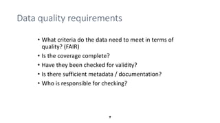 7
Data quality requirements
• What criteria do the data need to meet in terms of
quality? (FAIR)
• Is the coverage complet...