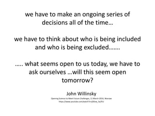 we have to make an ongoing series of
decisions all of the time…
we have to think about who is being included
and who is being excluded…….
….. what seems open to us today, we have to
ask ourselves …will this seem open
tomorrow?
John Willinsky
Opening Science to Meet Future Challenges, 11 March 2014, Warsaw
https://www.youtube.com/watch?v=jODzw_5q7EU
 
