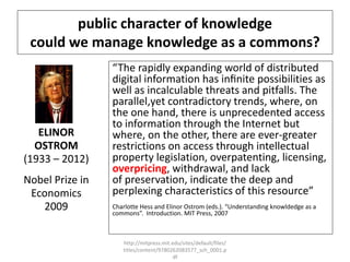 public character of knowledge
could we manage knowledge as a commons?
ELINOR
OSTROM
(1933 – 2012)
Nobel Prize in
Economics
2009
“The rapidly expanding world of distributed
digital information has inﬁnite possibilities as
well as incalculable threats and pitfalls. The
parallel,yet contradictory trends, where, on
the one hand, there is unprecedented access
to information through the Internet but
where, on the other, there are ever-greater
restrictions on access through intellectual
property legislation, overpatenting, licensing,
overpricing, withdrawal, and lack
of preservation, indicate the deep and
perplexing characteristics of this resource”
Charlotte Hess and Elinor Ostrom (eds.). “Understanding knowldedge as a
commons”. Introduction. MIT Press, 2007
http://mitpress.mit.edu/sites/default/files/
titles/content/9780262083577_sch_0001.p
df
 