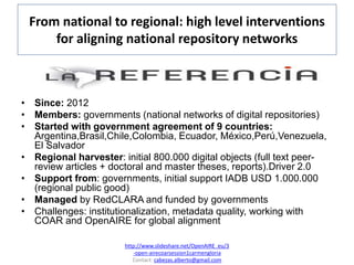 From national to regional: high level interventions
for aligning national repository networks
• Since: 2012
• Members: governments (national networks of digital repositories)
• Started with government agreement of 9 countries:
Argentina,Brasil,Chile,Colombia, Ecuador, México,Perú,Venezuela,
El Salvador
• Regional harvester: initial 800.000 digital objects (full text peer-
review articles + doctoral and master theses, reports).Driver 2.0
• Support from: governments, initial support IADB USD 1.000.000
(regional public good)
• Managed by RedCLARA and funded by governments
• Challenges: institutionalization, metadata quality, working with
COAR and OpenAIRE for global alignment
http://www.slideshare.net/OpenAIRE_eu/3
-open-airecoarsession1carmengloria
Contact: cabezas.alberto@gmail.com
 