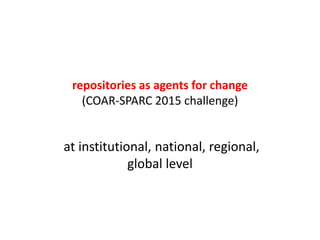 repositories as agents for change
(COAR-SPARC 2015 challenge)
at institutional, national, regional,
global level
 