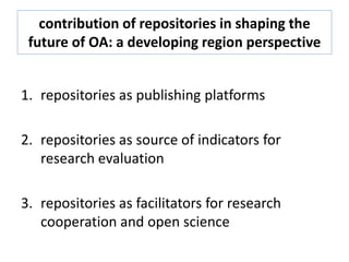 contribution of repositories in shaping the
future of OA: a developing region perspective
1. repositories as publishing platforms
2. repositories as source of indicators for
research evaluation
3. repositories as facilitators for research
cooperation and open science
 