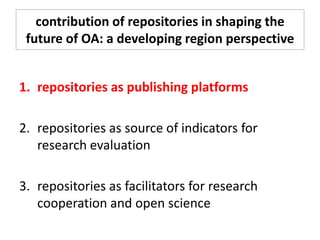 contribution of repositories in shaping the
future of OA: a developing region perspective
1. repositories as publishing platforms
2. repositories as source of indicators for
research evaluation
3. repositories as facilitators for research
cooperation and open science
 