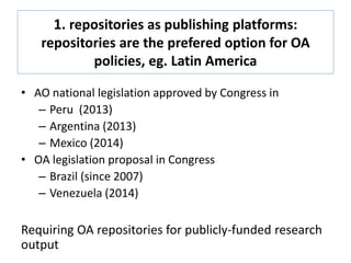 1. repositories as publishing platforms:
repositories are the prefered option for OA
policies, eg. Latin America
• AO national legislation approved by Congress in
– Peru (2013)
– Argentina (2013)
– Mexico (2014)
• OA legislation proposal in Congress
– Brazil (since 2007)
– Venezuela (2014)
Requiring OA repositories for publicly-funded research
output
 