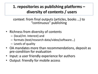 1. repositories as publishing platforms –
diversity of contents / users
context: from final outputs (articles, books …) to
“continuous” publishing
• Richness from diversity of contents
– (local/int. Interest) and
– formats (text/research data/video/software…)
– Levels of quality
• OA mandates more than recommendations, deposit as
pre-condition for evaluation
• Input: a user friendly experience for authors
• Output: friendly for mobile access
 