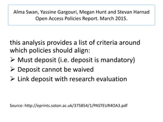 Alma Swan, Yassine Gargouri, Megan Hunt and Stevan Harnad
Open Access Policies Report. March 2015.
this analysis provides a list of criteria around
which policies should align:
 Must deposit (i.e. deposit is mandatory)
 Deposit cannot be waived
 Link deposit with research evaluation
Source: http://eprints.soton.ac.uk/375854/1/PASTEUR4OA3.pdf
 