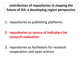 contribution of repositories in shaping the
future of OA: a developing region perspective
1. repositories as publishing platforms
2. repositories as source of indicators for
research evaluation
3. repositories as facilitators for research
cooperation and open science
 