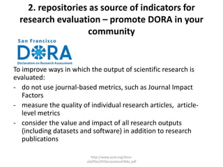 2. repositories as source of indicators for
research evaluation – promote DORA in your
community
To improve ways in which the output of scientific research is
evaluated:
- do not use journal-based metrics, such as Journal Impact
Factors
- measure the quality of individual research articles, article-
level metrics
- consider the value and impact of all research outputs
(including datasets and software) in addition to research
publications
http://www.ascb.org/dora-
old/files/SFDeclarationFINAL.pdf
 