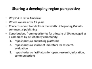 Sharing a developing region perspective
• Why OA in Latin America?
• Where we are after 15 years
• Concerns about trends from the North: integrating OA into
commercial publishing
• Contributions from repositories for a future of OA managed as
a commons by de scholarly community:
1. repositories as publishing platforms
2. repositories as source of indicators for research
evaluation
3. repositories as facilitators for open: research, education,
communications
 