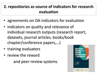 2. repositories as source of indicators for research
evaluation
• agreements on OA indicators for evaluation
• indicators on quality and relevance of
individual research outputs (research report,
datasets, journal articles, books/book
chapter/conference papers,…)
• training evaluators
• review the reward
and peer-review systems
 