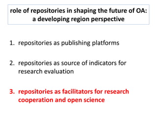 role of repositories in shaping the future of OA:
a developing region perspective
1. repositories as publishing platforms
2. repositories as source of indicators for
research evaluation
3. repositories as facilitators for research
cooperation and open science
 
