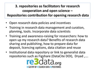 3. repositories as facilitators for research
cooperation and open science –
Repositories contribution for opening research data
• Open research data policies and incentives
• Training in research data management and curation,
planning, tools. Incorporate data scientists
• Training and awareness-raising for researchers: how to
open up my research data? Benefits of research data
sharing and publishing, how to prepare data for
deposit, licencing options, data citation and reuse
• Institutional data repository or link to generalist data
repositories such as Figshare (DataCite DOI), Dryad ,….
 