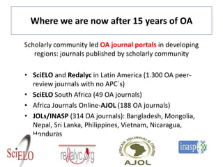 Where we are now after 15 years of OA
Scholarly community led OA journal portals in developing
regions: journals published by scholarly community
• SciELO and Redalyc in Latin America (1.300 OA peer-
review journals with no APC´s)
• SciELO South Africa (49 OA journals)
• Africa Journals Online-AJOL (188 OA journals)
• JOLs/INASP (314 OA journals): Bangladesh, Mongolia,
Nepal, Sri Lanka, Philippines, Vietnam, Nicaragua,
Honduras
 
