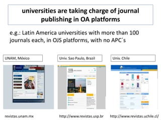 universities are taking charge of journal
publishing in OA platforms
e.g.: Latin America universities with more than 100
journals each, in OJS platforms, with no APC´s
revistas.unam.mx
UNAM, México Univ. Sao Paulo, Brazil
http://www.revistas.usp.br
Univ. Chile
http://www.revistas.uchile.cl/
 