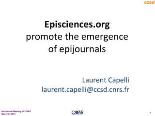 4th Annual Meeting of COAR
May 7-8, 2013
1
Episciences.org	
  
promote	
  the	
  emergence	
  
of	
  epijournals	
  
	
  
	
  
Laurent	
  Capelli	
  
laurent.capelli@ccsd.cnrs.fr	
  
	
  
 