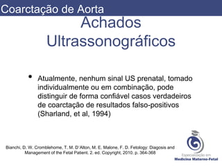 Achados
Ultrassonográficos
• Atualmente, nenhum sinal US prenatal, tomado
individualmente ou em combinação, pode
distinguir de forma confiável casos verdadeiros
de coarctação de resultados falso-positivos
(Sharland, et al, 1994)
Bianchi, D. W. Cromblehome, T. M. D’Alton, M. E. Malone, F. D. Fetology: Diagosis and
Management of the Fetal Patient. 2. ed. Copyright, 2010. p. 364-368
Coarctação de Aorta
 