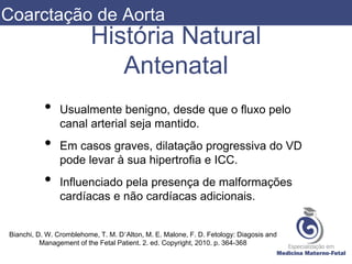 História Natural
Antenatal
• Usualmente benigno, desde que o fluxo pelo
canal arterial seja mantido.
• Em casos graves, dilatação progressiva do VD
pode levar à sua hipertrofia e ICC.
• Influenciado pela presença de malformações
cardíacas e não cardíacas adicionais.
Bianchi, D. W. Cromblehome, T. M. D’Alton, M. E. Malone, F. D. Fetology: Diagosis and
Management of the Fetal Patient. 2. ed. Copyright, 2010. p. 364-368
Coarctação de Aorta
 