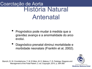 História Natural
Antenatal
• Prognóstico pode mudar à medida que a
gravidez avança e a anormalidade do arco
evolui.
• Diagnóstico prenatal diminui mortalidade e
morbidade neonatais (Franklin et al, 2002).
Bianchi, D. W. Cromblehome, T. M. D’Alton, M. E. Malone, F. D. Fetology: Diagosis and
Management of the Fetal Patient. 2. ed. Copyright, 2010. p. 364-368
Coarctação de Aorta
 