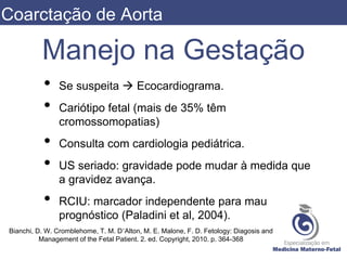 Manejo na Gestação
• Se suspeita  Ecocardiograma.
• Cariótipo fetal (mais de 35% têm
cromossomopatias)
• Consulta com cardiologia pediátrica.
• US seriado: gravidade pode mudar à medida que
a gravidez avança.
• RCIU: marcador independente para mau
prognóstico (Paladini et al, 2004).
Bianchi, D. W. Cromblehome, T. M. D’Alton, M. E. Malone, F. D. Fetology: Diagosis and
Management of the Fetal Patient. 2. ed. Copyright, 2010. p. 364-368
Coarctação de Aorta
 