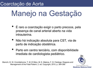Manejo na Gestação
• É raro a coarctação exigir o parto precoce, pela
presença de canal arterial aberto na vida
intrauterina.
• Não há indicação absoluta para CST, via de
parto de indicação obstétrica.
• Parto em centro terciário, com disponibilidade
imediata de cardiologista pediátrico.
Bianchi, D. W. Cromblehome, T. M. D’Alton, M. E. Malone, F. D. Fetology: Diagosis and
Management of the Fetal Patient. 2. ed. Copyright, 2010. p. 364-368
Coarctação de Aorta
 