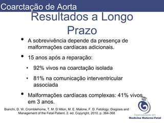 Resultados a Longo
Prazo
• A sobrevivência depende da presença de
malformações cardíacas adicionais.
• 15 anos após a reparação:
• 92% vivos na coarctação isolada
• 81% na comunicação interventricular
associada
• Malformações cardíacas complexas: 41% vivos
em 3 anos.
Bianchi, D. W. Cromblehome, T. M. D’Alton, M. E. Malone, F. D. Fetology: Diagosis and
Management of the Fetal Patient. 2. ed. Copyright, 2010. p. 364-368
Coarctação de Aorta
 