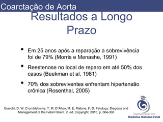Resultados a Longo
Prazo
• Em 25 anos após a reparação a sobrevivência
foi de 79% (Morris e Menashe, 1991)
• Reestenose no local de reparo em até 50% dos
casos (Beekman et al, 1981)
• 70% dos sobreviventes enfrentam hipertensão
crônica (Rosenthal, 2005)
Bianchi, D. W. Cromblehome, T. M. D’Alton, M. E. Malone, F. D. Fetology: Diagosis and
Management of the Fetal Patient. 2. ed. Copyright, 2010. p. 364-368
Coarctação de Aorta
 