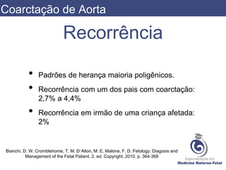 Recorrência
• Padrões de herança maioria poligênicos.
• Recorrência com um dos pais com coarctação:
2,7% a 4,4%
• Recorrência em irmão de uma criança afetada:
2%
Bianchi, D. W. Cromblehome, T. M. D’Alton, M. E. Malone, F. D. Fetology: Diagosis and
Management of the Fetal Patient. 2. ed. Copyright, 2010. p. 364-368
Coarctação de Aorta
 