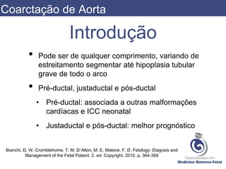Introdução
• Pode ser de qualquer comprimento, variando de
estreitamento segmentar até hipoplasia tubular
grave de todo o arco
• Pré-ductal, justaductal e pós-ductal
• Pré-ductal: associada a outras malformações
cardíacas e ICC neonatal
• Justaductal e pós-ductal: melhor prognóstico
Bianchi, D. W. Cromblehome, T. M. D’Alton, M. E. Malone, F. D. Fetology: Diagosis and
Management of the Fetal Patient. 2. ed. Copyright, 2010. p. 364-368
Coarctação de Aorta
 