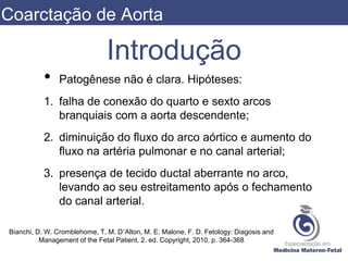 Introdução
• Patogênese não é clara. Hipóteses:
1. falha de conexão do quarto e sexto arcos
branquiais com a aorta descendente;
2. diminuição do fluxo do arco aórtico e aumento do
fluxo na artéria pulmonar e no canal arterial;
3. presença de tecido ductal aberrante no arco,
levando ao seu estreitamento após o fechamento
do canal arterial.
Bianchi, D. W. Cromblehome, T. M. D’Alton, M. E. Malone, F. D. Fetology: Diagosis and
Management of the Fetal Patient. 2. ed. Copyright, 2010. p. 364-368
Coarctação de Aorta
 