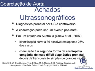 Achados
Ultrassonográficos
• Diagnóstico prenatal por US é controverso.
• A coarctação pode ser um evento pós-natal.
• Em um estudo na Austrália (Chew et al., 2007):
• identificação correta foi possível em apenas 26%
dos casos
• coarctação é a segunda forma de cardiopatia
congênita de mais difícil diagnóstico prenatal,
depois da transposição simples de grandes vasos
Bianchi, D. W. Cromblehome, T. M. D’Alton, M. E. Malone, F. D. Fetology: Diagosis and
Management of the Fetal Patient. 2. ed. Copyright, 2010. p. 364-368
Coarctação de Aorta
 