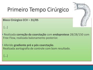 Primeiro Tempo Cirúrgico
Bloco Cirúrgico CCV – 31/05
[...]
• Realizada correção da coarctação com endoprotese 28/28/150 com
Free Flow, realizada balonamento posterior.
• Aferido gradiente pré e pós coarctação.
Realizada aortografia de controle com bom resultado.
[...]
 