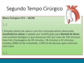 Segundo Tempo Cirúrgico
Bloco Cirúrgico CCV – 06/06
[...]
• Tentado plastia da valva e com Eco transoperatório observado
insuficiência valvar e optado por modificação para Bentall de Bono
com prótese biológica o que provocou CEC por mais de 150 minutos,
teve três Clampagens de 49 minutos, 18 minutos e 42 minutos,
recebeu 6000 ml de cristaloide, 1700 ml de diurese após estímulo
com Lasix.
[...]
 