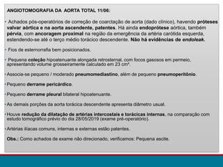 ANGIOTOMOGRAFIA DA AORTA TOTAL 11/06:
• Achados pós-operatórios de correção de coarctação de aorta (dado clínico), havendo próteses
valvar aórtica e na aorta ascendente, patentes. Há ainda endoprótese aórtica, também
pérvia, com ancoragem proximal na região da emergência da artéria carótida esquerda,
estendendo-se até o terço médio torácico descendente. Não há evidências de endoleak.
• Fios de esternorrafia bem posicionados.
• Pequena coleção hipoatenuante alongada retrosternal, com focos gasosos em permeio,
apresentando volume grosseiramente calculado em 23 cm³.
•Associa-se pequeno / moderado pneumomediastino, além de pequeno pneumoperitônio.
•Pequeno derrame pericárdico.
•Pequeno derrame pleural bilateral hipoatenuante.
•As demais porções da aorta torácica descendente apresenta diâmetro usual.
•Houve redução da dilatação de artérias intercostais e torácicas internas, na comparação com
estudo tomográfico prévio do dia 28/05/2019 (exame pré-operatório).
•Artérias ilíacas comuns, internas e externas estão patentes.
Obs.: Como achados de exame não direcionado, verificamos: Pequena ascite.
 