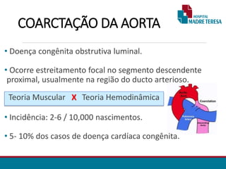 COARCTAÇÃO DA AORTA
• Doença congênita obstrutiva luminal.
• Ocorre estreitamento focal no segmento descendente
proximal, usualmente na região do ducto arterioso.
• Incidência: 2-6 / 10,000 nascimentos.
• 5- 10% dos casos de doença cardíaca congênita.
Teoria Muscular X Teoria Hemodinâmica
 