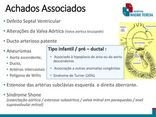Achados Associados
• Defeito Septal Ventricular
• Alterações da Valva Aórtica (Valva aórtica bicúspide)
• Ducto arterioso patente
• Aneurismas
• Aorta ascendente,
• Ducto,
• Artérias intercostais
• Polígono de Willis
• Estenose das artérias subclávias esquerda e direita aberrante.
• Síndrome Shone
(coarctação aórtica / estenose subaórtica / valva mitral em paraquedas / anel
supravalvular mitral)
Tipo infantil / pré – ductal :
• Associado à hipoplasia do arco ou da aorta
descendente.
• Associação a outras anomalias congênitas
• Síndrome de Turner (20%)
 