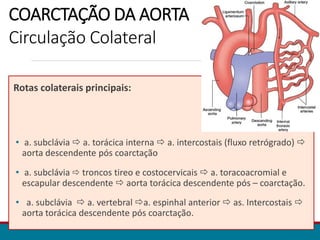COARCTAÇÃO DA AORTA
Circulação Colateral
Rotas colaterais principais:
• a. subclávia  a. torácica interna  a. intercostais (fluxo retrógrado) 
aorta descendente pós coarctação
• a. subclávia  troncos tireo e costocervicais  a. toracoacromial e
escapular descendente  aorta torácica descendente pós – coarctação.
• a. subclávia  a. vertebral a. espinhal anterior  as. Intercostais 
aorta torácica descendente pós coarctação.
 
