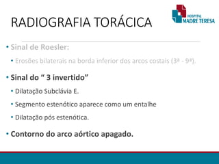 RADIOGRAFIA TORÁCICA
• Sinal de Roesler:
• Erosões bilaterais na borda inferior dos arcos costais (3ª - 9ª).
• Sinal do “ 3 invertido”
• Dilatação Subclávia E.
• Segmento estenótico aparece como um entalhe
• Dilatação pós estenótica.
• Contorno do arco aórtico apagado.
 
